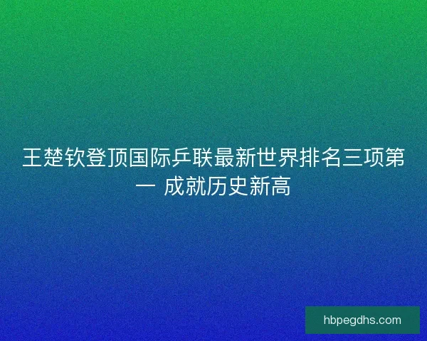王楚钦登顶国际乒联最新世界排名三项第一 成就历史新高