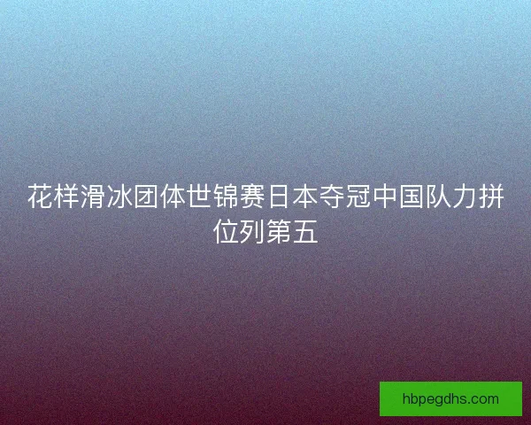 花样滑冰团体世锦赛日本夺冠中国队力拼位列第五
