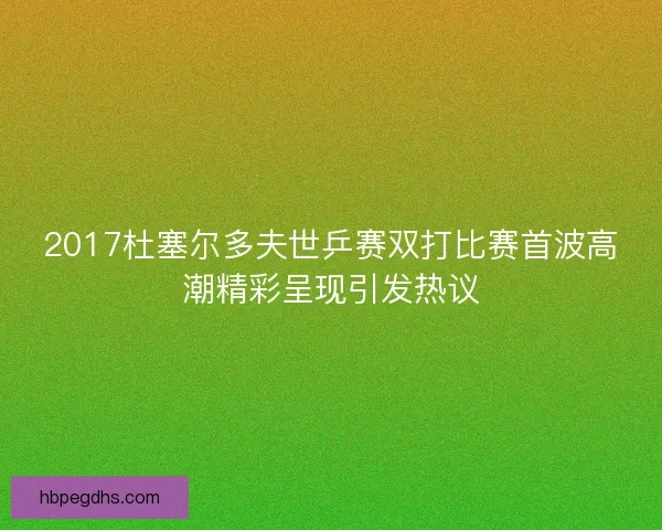 2017杜塞尔多夫世乒赛双打比赛首波高潮精彩呈现引发热议