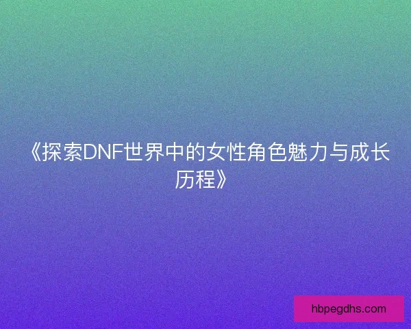 《探索DNF世界中的女性角色魅力与成长历程》