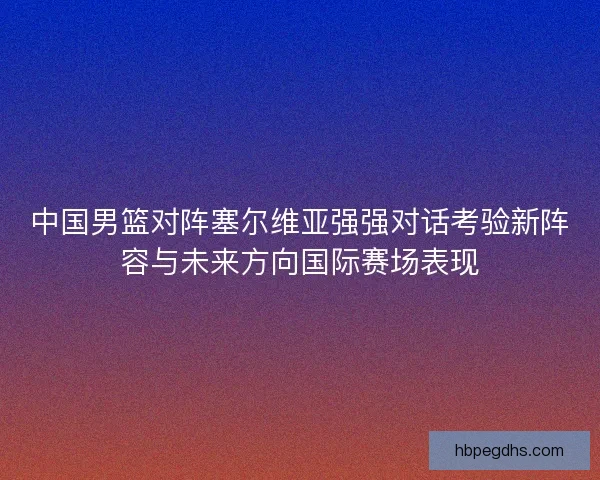 中国男篮对阵塞尔维亚强强对话考验新阵容与未来方向国际赛场表现