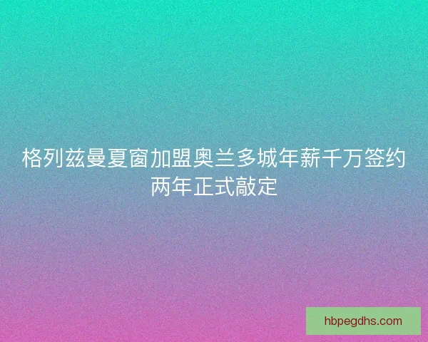 格列兹曼夏窗加盟奥兰多城年薪千万签约两年正式敲定