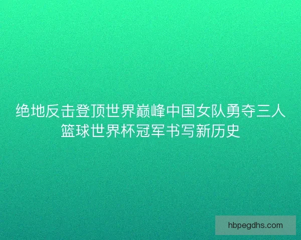 绝地反击登顶世界巅峰中国女队勇夺三人篮球世界杯冠军书写新历史