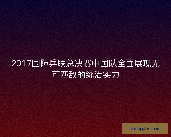 2017国际乒联总决赛中国队全面展现无可匹敌的统治实力