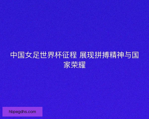 中国女足世界杯征程 展现拼搏精神与国家荣耀