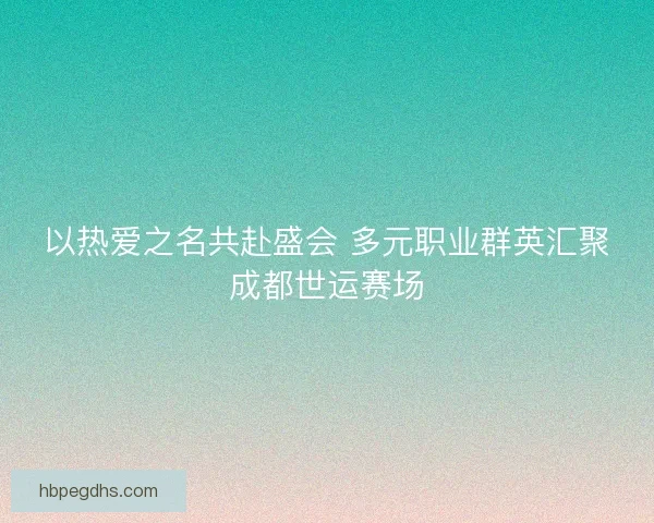 以热爱之名共赴盛会 多元职业群英汇聚成都世运赛场