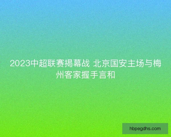 2023中超联赛揭幕战 北京国安主场与梅州客家握手言和