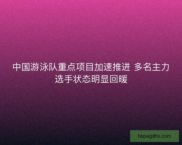 中国游泳队重点项目加速推进 多名主力选手状态明显回暖