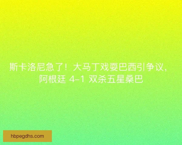 斯卡洛尼急了！大马丁戏耍巴西引争议，阿根廷 4-1 双杀五星桑巴