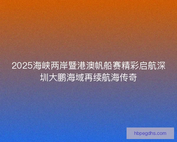 2025海峡两岸暨港澳帆船赛精彩启航深圳大鹏海域再续航海传奇