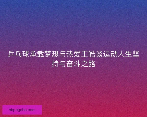 乒乓球承载梦想与热爱王皓谈运动人生坚持与奋斗之路