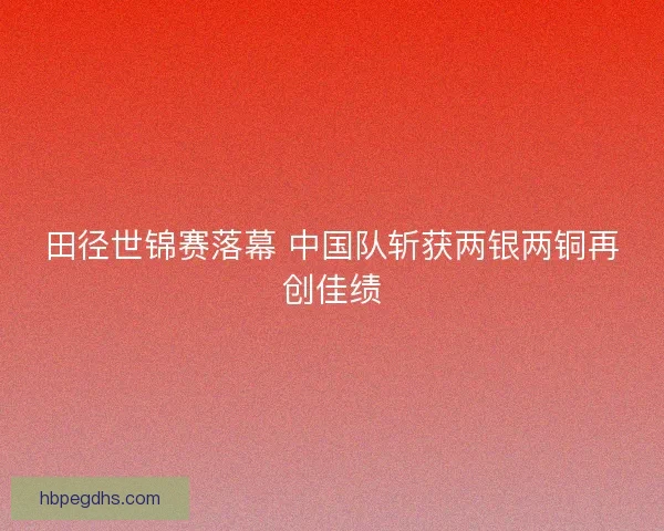 田径世锦赛落幕 中国队斩获两银两铜再创佳绩 田径世锦赛落幕 中国队斩获两银两铜再创佳绩
