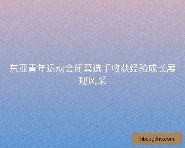 东亚青年运动会闭幕选手收获经验成长展现风采