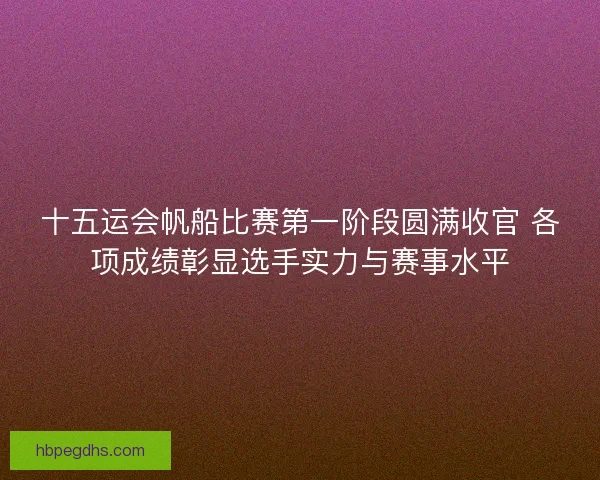十五运会帆船比赛第一阶段圆满收官 各项成绩彰显选手实力与赛事水平 十五运会帆船比赛第一阶段圆满收官 各项成绩彰显选手实力与赛事水平