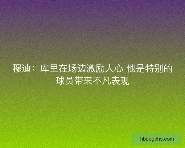 穆迪:库里在场边激励人心 他是特别的球员带来不凡表现 穆迪:库里在场边激励人心 他是特别的球员带来不凡表现