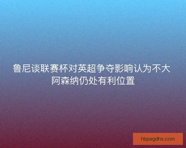 鲁尼谈联赛杯对英超争夺影响认为不大 阿森纳仍处有利位置