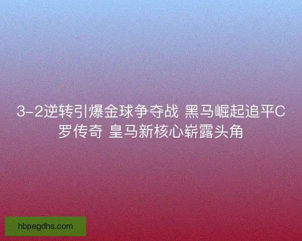 3-2逆转引爆金球争夺战 黑马崛起追平C罗传奇 皇马新核心崭露头角